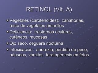RETINOL (Vit. A) Vegetales (carotenoides):  zanahorias, resto de vegetales amarillos Deficiencia:  trastornos oculares, cutáneos, mucosas Ojo seco, ceguera nocturna Intoxicación:  anorexia, pérdida de peso, náuseas, vómitos, teratogénesis en fetos 