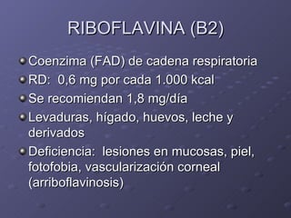 RIBOFLAVINA (B2) Coenzima (FAD) de cadena respiratoria RD:  0,6 mg por cada 1.000 kcal Se recomiendan 1,8 mg/día Levaduras, hígado, huevos, leche y derivados Deficiencia:  lesiones en mucosas, piel, fotofobia, vascularización corneal (arriboflavinosis) 