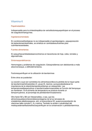 Vitamina K
Papelmetabólico:
Indispensable para la síntesishepática de variosfactoresqueparticipan en el proceso
de coagulaciónsanguínea.
Ingestarecomendada:
En condicionesfisiológicas no es indispensable el aporteexógeno, yaqueporacción
de lasbacteriasintestinales, se sintetiza en cantidadessuficientes para
cubrirlasnecesidades.
Fuentes alimentarias:
En pequeñascantidadeslasencontramos en lasverduras de hoja, coles, tomates y
algunasfrutas.
Síntomaspordeficiencia:
Hemorragias y problemas de coagulación. Estosproblemas son debidosmás a mala
absorcionesque, a déficitalimentarios.
Factoresqueinfluyen en la utilización de lasvitaminas
Entre otros se puedecitar:
La cocción a que son sometidos los alimentosconlleva la pérdida de la mayor parte
de lasvitaminashidrosolubles (C, grupo B, niacina), aunquecabedestacar la
importancia de la relacióntemperatura/tiempo en estesentido Las
temperaturasaltasperjudican a lasvitaminastermosensibles en función del tiempoque
se mantienen. Si el aumento de temperatura se produce durante un
tiempomuybreve, al porcentaje de pérdidavitamínicaesmenor.
Otro factor B2 y B6 son fotosensibles, o sea, que los
alimentosquelascontienendebenprotegerse de la luz (envases de
cristalámbar,plásticosopacos, etc), el airecontiene 02, queprovocaoxidación de
vitaminas tales comola C, A y niacina. También la aciden o alcalinidad del
mediopuedenserfactoresfísicosqueinfluyen en la conservación o pérdidavitamínica.
 