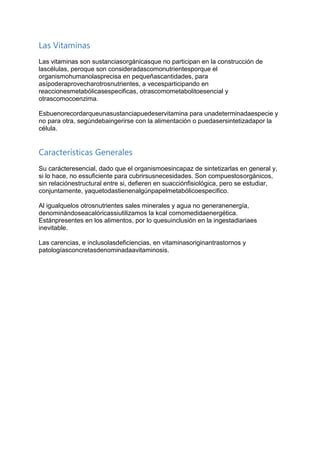 Las Vitaminas
Las vitaminas son sustanciasorgánicasque no participan en la construcción de
lascélulas, peroque son consideradascomonutrientesporque el
organismohumanolasprecisa en pequeñascantidades, para
asípoderaprovecharotrosnutrientes, a vecesparticipando en
reaccionesmetabólicasespecificas, otrascomometabolitoesencial y
otrascomocoenzima.
Esbuenorecordarqueunasustanciapuedeservitamina para unadeterminadaespecie y
no para otra, segúndebaingerirse con la alimentación o puedasersintetizadapor la
célula.
Características Generales
Su carácteresencial, dado que el organismoesincapaz de sintetizarlas en general y,
si lo hace, no essuficiente para cubrirsusnecesidades. Son compuestosorgánicos,
sin relaciónestructural entre si, defieren en suacciónfisiológica, pero se estudiar,
conjuntamente, yaquetodastienenalgúnpapelmetabólicoespecifico.
Al igualquelos otrosnutrientes sales minerales y agua no generanenergía,
denominándoseacalóricassiutilizamos la kcal comomedidaenergética.
Estánpresentes en los alimentos, por lo quesuinclusión en la ingestadiariaes
inevitable.
Las carencias, e inclusolasdeficiencias, en vitaminasoriginantrastornos y
patologíasconcretasdenominadaavitaminosis.
 