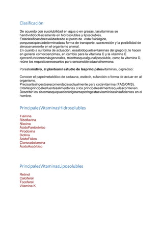 Clasificación
De acuerdo con susolubilidad en agua o en grasas, lasvitaminas se
handivididoclásicamente en hidrosolubles y liposolubles.
Estaclasificaciónesválidadesde el punto de vista fisiológico,
porqueasiquedadeterminadasu forma de transporte, suexcreción y la posibilidad de
almacenamiento en el organismo animal.
En cuanto a su forma de actuación, essabidoquelasvitaminas del grupo B, lo hacen
en general comocoenzimas, en cambio para la vitamina C y la vitamina E
ejercenfuncionesmásgenerales, mientrasquealgunaliposoluble, como la vitamina D,
reúne los requisitosnecesarios para serconsideradaunahormona.
Porestemotivo, al plantearel estudio de lasprincipalesvitaminas, ospreciso:
Conocer el papelmetabólico de cadauna, esdecir, sufunción o forma de actuar en al
organismo.
Precisarlasingestasrecomendadasactualmente para cadavitamina (FAO/OMS).
Citarlasprincipalesfuentesalimentarias o los principalesalimentosquelascontienen.
Describir los sistemasquepuedenoriginarseporingestasvitamínicasinsuficientes en el
hombre.
PrincipalesVitaminasHidrosolubles
Tiamina
Riboflavina
Niacina
ÁcidoPantoténico
Pirodoxina
Biotina
ÁcidoFólico
Cianocobalamina
ÁcidoAscórbico
PrincipalesVitaminasLiposolubles
Retinol
Calciferol
Tocoferol
Vitamina K
 