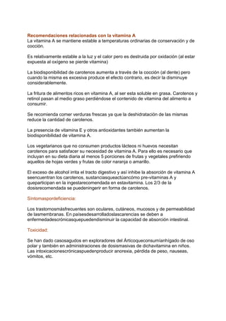 Recomendaciones relacionadas con la vitamina A
La vitamina A se mantiene estable a temperaturas ordinarias de conservación y de
cocción.
Es relativamente estable a la luz y el calor pero es destruida por oxidación (al estar
expuesta al oxígeno se pierde vitamina)
La biodisponibilidad de carotenos aumenta a través de la cocción (al dente) pero
cuando la misma es excesiva produce el efecto contrario, es decir la disminuye
considerablemente.
La fritura de alimentos ricos en vitamina A, al ser esta soluble en grasa. Carotenos y
retinol pasan al medio graso perdiéndose el contenido de vitamina del alimento a
consumir.
Se recomienda comer verduras frescas ya que la deshidratación de las mismas
reduce la cantidad de carotenos.
La presencia de vitamina E y otros antioxidantes también aumentan la
biodisponibilidad de vitamina A.
Los vegetarianos que no consumen productos lácteos ni huevos necesitan
carotenos para satisfacer su necesidad de vitamina A. Para ello es necesario que
incluyan en su dieta diaria al menos 5 porciones de frutas y vegetales prefiriendo
aquellos de hojas verdes y frutas de color naranja o amarillo.
El exceso de alcohol irrita el tracto digestivo y así inhibe la absorción de vitamina A
seencuentran los carotenos, sustanciasqueactúancómo pre-vitaminas A y
queparticipan en la ingestarecomendada en estavitamina. Los 2/3 de la
dosisrecomendada se puedeningerir en forma de carotenos.
Síntomaspordeficiencia:
Los trastornosmásfrecuentes son oculares, cutáneos, mucosos y de permeabilidad
de lasmembranas. En paísesdesarrolladoslascarencias se deben a
enfermedadescrónicasquepuedendisminuir la capacidad de absorción intestinal.
Toxicidad:
Se han dado casosagudos en exploradores del Árticoqueconsumíanhígado de oso
polar y también en administraciones de dosismasivas de dichavitamina en niños.
Las intoxicacionescrónicaspuedenproducir anorexia, pérdida de peso, nauseas,
vómitos, etc.
 