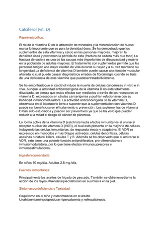 Calciferol (vit. D)
Papelmetabólico:
El rol de la vitamina D en la absorción de minerales y la mineralización de hueso
marca lo importante que es para la densidad ósea. Se ha demostrado que los
suplementos de esta vitamina y calcio en las personas mayores, mejoran la
densidad ósea y previenen la pérdida de esta (fractura de cadera más que todo).La
fractura de cadera es una de las causas más importantes de discapacidad y muerte
en la población de adultos mayores. El tratamiento con suplementos permite que las
personas tengan una mejor calidad de vida durante su vejez y a su vez mantiene su
longevidad.La deficiencia de vitamina D también puede causar una función muscular
alterada lo cual puede causar diagnósticos errados de fibromialgia cuando se trata
de una deficiencia de esta vitamina que puedesertratadafácilmente.
Se ha encontradoque el calcitriol induce la muerte de células cancerosas in vitro e in
vivo. Aunque la actividad anticancerígena de la vitamina D no está totalmente
dilucidada, se piensa que estos efectos son mediados a través de los receptores de
vitamina D, expresados en células cancerígenas y podrían relacionarse con su
habilidad inmunomoduladora. La actividad anticancerígena de la vitamina D,
observada en el laboratorio lleva a suponer que la suplementación con vitamina D
puede ser beneficiosa en el tratamiento o prevención. Los suplementos de vitamina
D han sido estudiados y pueden ser preventivos ya que se ha visto que pueden
reducir a la mitad el riesgo de cáncer de páncreas.
La forma activa de la vitamina D (calcitriol) media efectos inmunitarios al unirse al
receptor nuclear de vitamina D (VDR), el cual está presente en la mayoría de células
incluyendo las células inmunitarias, de respuesta innata y adaptativa. El VDR es
expresado en monocitos y macrófagos activados, células dendríticas, células
asesinas o natural killers, células T y B. Además se ha observado que al activarse el
VDR, este tiene una potente función antiproliferativa, pro-diferenciativa e
inmunomoduladora, por lo que tiene efectos inmunosupresores e
inmunoestimuladores.
Ingestarecomendada:
En niños 10 mg/día. Adultos 2.5 mg./día.
Fuentes alimentarias:
Principalmente los aceites de hígado de pescado. También se obtienemediante la
acción de los rayosultravioletaquecolaboran en susíntesis en la piel.
Síntomaspordeficiencia y Toxicidad
Raquitismo en el niño y osteomalacía en el adulto.
Unahipervitaminosisproduce hipercalcemia y nefrocalcinosis.
 