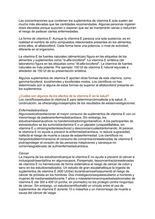 Las concentraciones que contienen los suplementos de vitamina E sola suelen ser
mucho más elevadas que las cantidades recomendadas. Algunas personas ingieren
dosis elevadas porque suponen o esperan que así se mantendrán sanas o reducirán
el riesgo de padecer ciertas enfermedades.
La forma de vitamina E: Aunque la vitamina E parezca una sola sustancia, es en
realidad el nombre de ocho compuestos relacionados presentes en los alimentos,
entre ellos, el alfatocoferol. Cada forma tiene una potencia, o nivel de actividad,
diferente en el organismo.
La vitamina E de fuentes naturales (alimenticias) figura en las etiquetas de los
alimentos y suplementos como "d-alfa-tocoferol". La vitamina E sintética (de
laboratorio) figura en las etiquetas como "dl-alfa-tocoferol". La vitamina de fuentes
naturales es más potente. Por ejemplo: 100 UI de vitamina E natural equivale a
alrededor de 150 UI de su presentación sintética.
Algunos suplementos de vitamina E aportan otras formas de esta vitamina, como
gamma-tocoferol, tocotrienoles y tocoferoles mixtos. Los científicos no han
determinado aún si alguna de estas formas es superior al alfatocoferol presente en
los suplementos.
¿Cuáles son algunos de los efectos de la vitamina E en la salud?
Los científicosestudian la vitamina E para determinarcómoafecta a la salud. A
continuación, se ofrecenalgunosejemplos de los resultados de estasinvestigaciones:
Enfermedadcardíaca
Algunosestudiosrelacionan el mayor consumo de suplementos de vitamina E con un
menorriesgo de padecerenfermedadcardíaca. Sin embargo, los
estudiosmásexhaustivos no handemostradoningúnbeneficio. A los participantes de
estosestudios se les suministravitamina E o un placebo (unapastillafalsa, sin
vitamina E u otrosingredientesactivos) y desconocencuálestántomando. Al parecer,
la vitamina E no ayuda a prevenir la enfermedadcardíaca, ni reduce sugravedad,
niafecta el riesgo de muerte a causa de estaenfermedad. Los científicos no
hanpodidodeterminaraúnsi el consumo de concentracioneselevadas de vitamina E
podríaproteger el corazón de las personas másjóvenes y sanasque no
correnriesgoelevado de sufrirenfermedadcardíaca.
Cáncer
La mayoría de los estudiosindicanque la vitamina E no ayuda a prevenir el cáncer e
inclusopodríaserdañina en algunoscasos. Porejemplo, lasconcentracioneselevadas
de vitamina E no hanreducido de forma sistemática el riesgo de cáncer de colon y
seno en los estudiosrealizados. Un estudio de gran escalahallóque la ingesta de
suplementos de vitamina E (400 UI/día) durantevariosañosaumentó el riesgo de
cáncer de próstata en los hombres. Dos investigacionesqueestudiaron a hombres y
mujeres de medianaedaddurante 7 años o másdeterminaronquedosisadicionales de
vitamina E (de 300 a 400 UI pordía, en promedio) no los protegió contra ningúntipo
de cáncer. Sin embargo, un estudiocientíficohalló un vínculo entre el uso de
suplementos de vitamina E durante 10 o másaños y un menorriesgo de muerte a
causa del cáncer de vejiga.
 