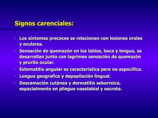 Signos carenciales: Los síntomas precoces se relacionan con lesiones orales y oculares. Sensación de quemazón en los labios, boca y lengua, se desarrollan junto con lagrimeo sensación de quemazón y prurito ocular. Estomatitis angular es característica pero no específica. Lengua geografica y depapilación lingual. Descamación cutánea y dermatitis seborreica, espacialmente en pliegue nasolabial y escroto. 