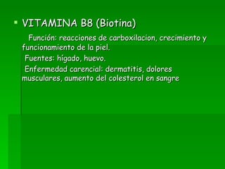 VITAMINA B8 (Biotina) Función: reacciones de carboxilacion, crecimiento y funcionamiento de la piel. Fuentes: hígado, huevo. Enfermedad carencial: dermatitis, dolores musculares, aumento del colesterol en sangre  