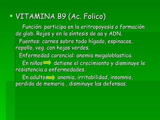 VITAMINA B9 (Ac. Folico) Función: participa en la eritropoyesis o formación de glob. Rojos y en la síntesis de aa y ADN. Fuentes: carnes sobre todo hígado, espinacas, repollo, veg. con hojas verdes. Enfermedad carencial: anemia megaloblastica. En niños  detiene el crecimiento y disminuye le resistencia a enfermedades. En adultos  anemia, irritabilidad, insomnio, perdida de memoria , disminuye las defensas. 