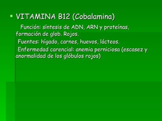 VITAMINA B12 (Cobalamina) Función: síntesis de ADN, ARN y proteínas, formación de glob. Rojos. Fuentes: hígado, carnes, huevos, lácteos. Enfermedad carencial: anemia perniciosa (escasez y anormalidad de los glóbulos rojos) 