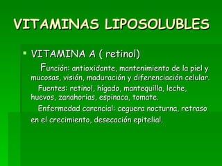 VITAMINAS LIPOSOLUBLES VITAMINA A ( retinol) F unción: antioxidante, mantenimiento de la piel y mucosas, visión, maduración y diferenciación celular. Fuentes: retinol, hígado, mantequilla, leche, huevos, zanahorias, espinaca, tomate. Enfermedad carencial: ceguera nocturna, retraso en el crecimiento, desecación epitelial.   