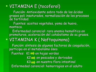 VITAMINA E (tocoferol) Función: Antioxidante sobre todo de los ácidos grasos poli insaturados, normalización de los procesos de fertilidad. Fuentes: aceites vegetales, yema de huevo, manteca. Enfermedad carencial: rara anemia hemolítica en prematuros, aceleración del catabolismo de ac.grasos. VITAMINA K ( Naftoquinona) Función: síntesis de algunos factores de coagulación, participa en el metabolismo óseo. Fuentes:  K1  en hojas verdes K2  en pescados y derivados  K3  en nuestra flora intestinal Enfermedad carencial: hemorragias en el adulto 