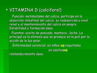 VITAMINA D (calciferol) Función: metabolismo del calcio, participa en la absorción intestinal del calcio, su reabsorción a nivel renal y el mantenimiento del calcio en sangre. Estabilidad y formación ósea. Fuentes: aceite de pescado, manteca , leche. La principal es la síntesis que se produce en la piel por la acción de la luz solar. Enfermedad carencial: en niños  raquitismo en adultos  reblandecimiento óseo. 