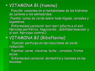 VITAMINA B1 (tiamina) Función: coenzima en el metabolismo de los hidratos de carbono y los aminoácidos. Fuente: carne de cerdo sobre todo hígado, cereales y legumbres. Enfermedad carencial: beri-beri (afecta a el sist. Nervioso periférico, taquicardia , debilidad muscular y al sist. Nervioso central.) VITAMINA B2 (Riboflavina) Función: participa en las reacciones de oxido reducción. Fuentes: carne, vísceras, leche , cereales, frutos secos.  Enfermedad carencial: dermatitis y lesiones en las mucosas. 