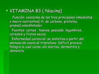 VITAMINA B3 ( Niacina) Función: coenzima de los tres principales inmediatos o macro nutrientes( H. de carbono, proteína, grasas),vasodilatador. Fuentes: carnes , huevos, pescado, legumbres, cereales y frutos secos. Enfermedad carencial: se sintetiza a partir del aminoácido esencial triptofano. Déficit provoca Pelagra la cual cursa con diarrea, dermatitis y demencia. 