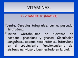 VITAMINAS. 7.- VITAMINA  B3 (NIACINA)   Fuente. Cereales integrales, carne, pescado, triptofano. Funcion. Metabolismo de hidratos de carbono, proteinas y grasas. Circulación sanguínea., cadena respiratoria., interviene en el crecimiento, funcionamiento del sistema nervioso y buen estado en la piel. 