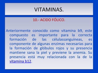 VITAMINAS. 10.- ACIDO FÓLICO.   Anteriormente conocido como vitamina b9, este compuesto es importante para la correcta formación de las célulassanguíneas, es componente de algunas enzimas necesarias para la formación de glóbulos rojos y su presencia mantiene sana la piel y previene la anemia. Su presencia está muy relacionada con la de la  vitamina b12 . 