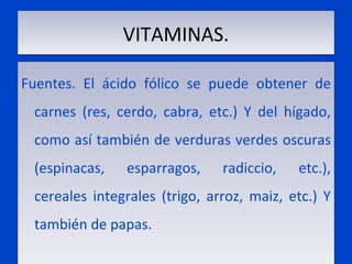 VITAMINAS. Fuentes. El ácido fólico se puede obtener de carnes (res, cerdo, cabra, etc.) Y del hígado, como así también de verduras verdes oscuras (espinacas, esparragos, radiccio, etc.), cereales integrales (trigo, arroz, maiz, etc.) Y también de papas.  