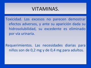 VITAMINAS. Toxicidad. Los excesos no parecen demostrar efectos adversos, y ante su aparición dada su hidrosolubilidad, su excedente es eliminado por vía urinaria.   Requerimientos. Las necesidades diarias para niños son de 0,2 mg y de 0,4 mg para adultos.    