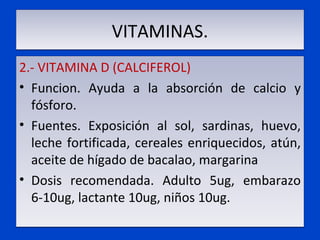 VITAMINAS. 2.- VITAMINA D (CALCIFEROL) Funcion. Ayuda a la absorción de calcio y fósforo. Fuentes. Exposición al sol, sardinas, huevo, leche fortificada, cereales enriquecidos, atún, aceite de hígado de bacalao, margarina Dosis recomendada. Adulto 5ug, embarazo 6-10ug, lactante 10ug, niños 10ug. 