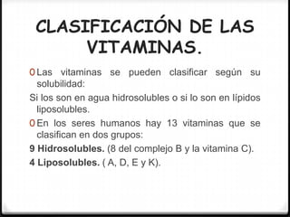 CLASIFICACIÓN DE LAS
      VITAMINAS.
0 Las vitaminas se pueden clasificar según su
  solubilidad:
Si los son en agua hidrosolubles o si lo son en lípidos
  liposolubles.
0 En los seres humanos hay 13 vitaminas que se
  clasifican en dos grupos:
9 Hidrosolubles. (8 del complejo B y la vitamina C).
4 Liposolubles. ( A, D, E y K).
 