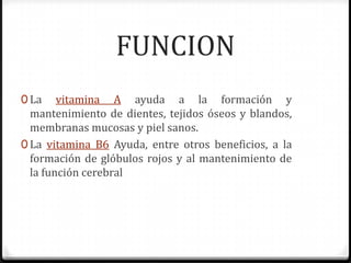 FUNCION
0 La    vitamina A ayuda a la formación y
  mantenimiento de dientes, tejidos óseos y blandos,
  membranas mucosas y piel sanos.
0 La vitamina B6 Ayuda, entre otros beneficios, a la
  formación de glóbulos rojos y al mantenimiento de
  la función cerebral
 