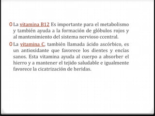 0 La vitamina B12 Es importante para el metabolismo
  y también ayuda a la formación de glóbulos rojos y
  al mantenimiento del sistema nervioso ccentral.
0 La vitamina C, también llamada ácido ascórbico, es
  un antioxidante que favorece los dientes y encías
  sanos. Esta vitamina ayuda al cuerpo a absorber el
  hierro y a mantener el tejido saludable e igualmente
  favorece la cicatrización de heridas.
 