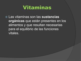 Vitaminas 
 Las vitaminas son las sustancias 
orgánicas que están presentes en los 
alimentos y que resultan necesarias 
para el equilibrio de las funciones 
vitales. 
 