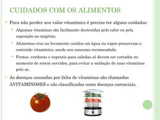 CUIDADOS COM OS ALIMENTOS
 Para não perder seu valor vitamínico é preciso ter alguns cuidados:
 Algumas vitaminas são facilmente destruídas pelo calor ou pela
exposição ao oxigênio.
 Alimentos crus ou levemente cozidos em água ou vapor preservam o
conteúdo vitamínico, sendo seu consumo recomendado.
 Frutas, verduras e vegetais para saladas só devem ser cortados no
momento de serem servidos, para evitar a oxidação de suas vitaminas
pelo ar.
 As doenças causadas por falta de vitaminas são chamadas
AVITAMINOSES e são classificadas como doenças carenciais.
 