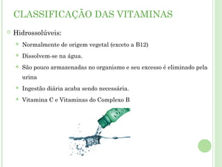 CLASSIFICAÇÃO DAS VITAMINAS
 Hidrossolúveis:
 Normalmente de origem vegetal (exceto a B12)
 Dissolvem-se na água.
 São pouco armazenadas no organismo e seu excesso é eliminado pela
urina
 Ingestão diária acaba sendo necessária.
 Vitamina C e Vitaminas do Complexo B
 