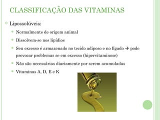 CLASSIFICAÇÃO DAS VITAMINAS
 Lipossolúveis:
 Normalmente de origem animal
 Dissolvem-se nos lipídios
 Seu excesso é armazenado no tecido adiposo e no fígado  pode
provocar problemas se em excesso (hipervitaminose)
 Não são necessárias diariamente por serem acumuladas
 Vitaminas A, D, E e K
 