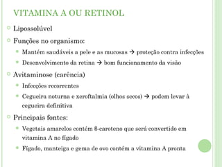 VITAMINA A OU RETINOL
 Lipossolúvel
 Funções no organismo:
 Mantém saudáveis a pele e as mucosas  proteção contra infecções
 Desenvolvimento da retina  bom funcionamento da visão
 Avitaminose (carência)
 Infecções recorrentes
 Cegueira noturna e xeroftalmia (olhos secos)  podem levar à
cegueira definitiva
 Principais fontes:
 Vegetais amarelos contém β-caroteno que será convertido em
vitamina A no fígado
 Fígado, manteiga e gema de ovo contém a vitamina A pronta
 