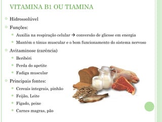 VITAMINA B1 OU TIAMINA
 Hidrossolúvel
 Funções:
 Auxilia na respiração celular  conversão de glicose em energia
 Mantém o tônus muscular e o bom funcionamento do sistema nervoso
 Avitaminose (carência)
 Beribéri
 Perda do apetite
 Fadiga muscular
 Principais fontes:
 Cereais integrais, pinhão
 Feijão, Leite
 Fígado, peixe
 Carnes magras, pão
 