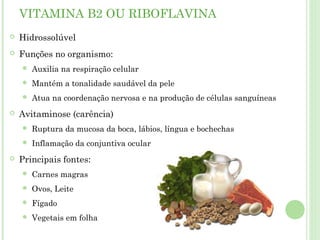 VITAMINA B2 OU RIBOFLAVINA
 Hidrossolúvel
 Funções no organismo:
 Auxilia na respiração celular
 Mantém a tonalidade saudável da pele
 Atua na coordenação nervosa e na produção de células sanguíneas
 Avitaminose (carência)
 Ruptura da mucosa da boca, lábios, língua e bochechas
 Inflamação da conjuntiva ocular
 Principais fontes:
 Carnes magras
 Ovos, Leite
 Fígado
 Vegetais em folha
 