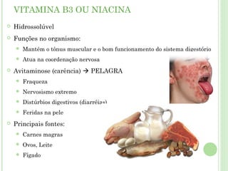 VITAMINA B3 OU NIACINA
 Hidrossolúvel
 Funções no organismo:
 Mantém o tônus muscular e o bom funcionamento do sistema digestório
 Atua na coordenação nervosa
 Avitaminose (carência)  PELAGRA
 Fraqueza
 Nervosismo extremo
 Distúrbios digestivos (diarréias)
 Feridas na pele
 Principais fontes:
 Carnes magras
 Ovos, Leite
 Fígado
 