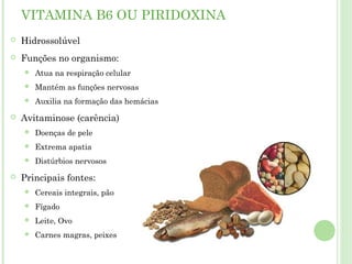 VITAMINA B6 OU PIRIDOXINA
 Hidrossolúvel
 Funções no organismo:
 Atua na respiração celular
 Mantém as funções nervosas
 Auxilia na formação das hemácias
 Avitaminose (carência)
 Doenças de pele
 Extrema apatia
 Distúrbios nervosos
 Principais fontes:
 Cereais integrais, pão
 Fígado
 Leite, Ovo
 Carnes magras, peixes
 