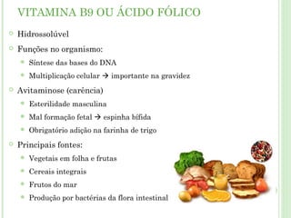 VITAMINA B9 OU ÁCIDO FÓLICO
 Hidrossolúvel
 Funções no organismo:
 Síntese das bases do DNA
 Multiplicação celular  importante na gravidez
 Avitaminose (carência)
 Esterilidade masculina
 Mal formação fetal  espinha bífida
 Obrigatório adição na farinha de trigo
 Principais fontes:
 Vegetais em folha e frutas
 Cereais integrais
 Frutos do mar
 Produção por bactérias da flora intestinal
 