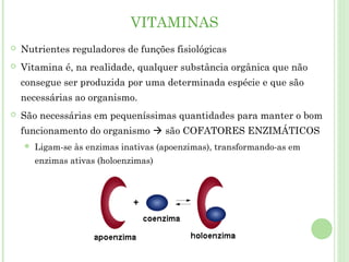 VITAMINAS
 Nutrientes reguladores de funções fisiológicas
 Vitamina é, na realidade, qualquer substância orgânica que não
consegue ser produzida por uma determinada espécie e que são
necessárias ao organismo.
 São necessárias em pequeníssimas quantidades para manter o bom
funcionamento do organismo  são COFATORES ENZIMÁTICOS
 Ligam-se às enzimas inativas (apoenzimas), transformando-as em
enzimas ativas (holoenzimas)
 