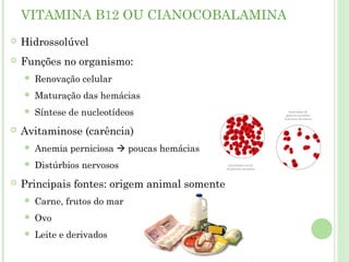 VITAMINA B12 OU CIANOCOBALAMINA
 Hidrossolúvel
 Funções no organismo:
 Renovação celular
 Maturação das hemácias
 Síntese de nucleotídeos
 Avitaminose (carência)
 Anemia perniciosa  poucas hemácias
 Distúrbios nervosos
 Principais fontes: origem animal somente
 Carne, frutos do mar
 Ovo
 Leite e derivados
 