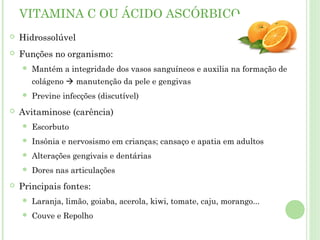VITAMINA C OU ÁCIDO ASCÓRBICO
 Hidrossolúvel
 Funções no organismo:
 Mantém a integridade dos vasos sanguíneos e auxilia na formação de
colágeno  manutenção da pele e gengivas
 Previne infecções (discutível)
 Avitaminose (carência)
 Escorbuto
 Insônia e nervosismo em crianças; cansaço e apatia em adultos
 Alterações gengivais e dentárias
 Dores nas articulações
 Principais fontes:
 Laranja, limão, goiaba, acerola, kiwi, tomate, caju, morango...
 Couve e Repolho
 