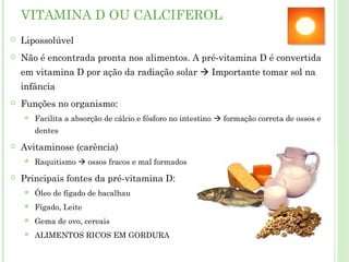 VITAMINA D OU CALCIFEROL
 Lipossolúvel
 Não é encontrada pronta nos alimentos. A pré-vitamina D é convertida
em vitamina D por ação da radiação solar  Importante tomar sol na
infância
 Funções no organismo:
 Facilita a absorção de cálcio e fósforo no intestino  formação correta de ossos e
dentes
 Avitaminose (carência)
 Raquitismo  ossos fracos e mal formados
 Principais fontes da pré-vitamina D:
 Óleo de fígado de bacalhau
 Fígado, Leite
 Gema de ovo, cereais
 ALIMENTOS RICOS EM GORDURA
 