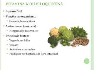 VITAMINA K OU FILOQUINONA
 Lipossolúvel
 Funções no organismo:
 Coagulação sanguínea
 Avitaminose (carência)
 Hemorragias recorrentes
 Principais fontes:
 Vegetais em folha
 Tomate
 Amêndoas e castanhas
 Produzida por bactérias da flora intestinal
 