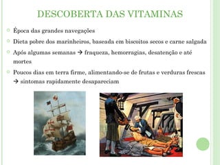 DESCOBERTA DAS VITAMINAS
 Época das grandes navegações
 Dieta pobre dos marinheiros, baseada em biscoitos secos e carne salgada
 Após algumas semanas  fraqueza, hemorragias, desatenção e até
mortes
 Poucos dias em terra firme, alimentando-se de frutas e verduras frescas
 sintomas rapidamente desapareciam
 