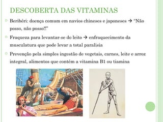 DESCOBERTA DAS VITAMINAS
 Beribéri: doença comum em navios chineses e japoneses  “Não
posso, não posso!!”
 Fraqueza para levantar-se do leito  enfraquecimento da
musculatura que pode levar a total paralisia
 Prevenção pela simples ingestão de vegetais, carnes, leite e arroz
integral, alimentos que contém a vitamina B1 ou tiamina
 