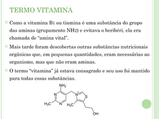 TERMO VITAMINA
 Como a vitamina B1 ou tiamina é uma substância do grupo
das aminas (grupamento NH2) e evitava o beribéri, ela era
chamada de “amina vital”.
 Mais tarde foram descobertas outras substâncias nutricionais
orgânicas que, em pequenas quantidades, eram necessárias ao
organismo, mas que não eram aminas.
 O termo “vitamina” já estava consagrado e seu uso foi mantido
para todas essas substâncias.
 