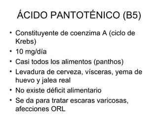 ÁCIDO PANTOTÉNICO (B5) Constituyente de coenzima A (ciclo de Krebs) 10 mg/día Casi todos los alimentos (panthos) Levadura de cerveza, vísceras, yema de huevo y jalea real No existe déficit alimentario Se da para tratar escaras varicosas, afecciones ORL 