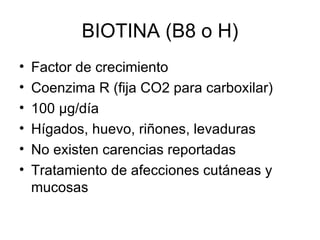 BIOTINA (B8 o H) Factor de crecimiento Coenzima R (fija CO2 para carboxilar) 100  μg /día Hígados, huevo, riñones, levaduras No existen carencias reportadas Tratamiento de afecciones cutáneas y mucosas 
