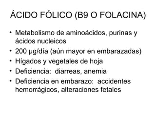 ÁCIDO FÓLICO (B9 O FOLACINA) Metabolismo de aminoácidos, purinas y ácidos nucleicos 200  μg /día (aún mayor en embarazadas) Hígados y vegetales de hoja Deficiencia:  diarreas, anemia Deficiencia en embarazo:  accidentes hemorrágicos, alteraciones fetales 