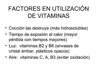 FACTORES EN UTILIZACIÓN DE VITAMINAS Cocción las destruye (más hidrosolubles) Tiempo de exposión al calor (mayor pérdida con tiempos mayores) Luz:  vitaminas B2 y B6 (envases de cristal ámbar, plásticos opacos) Aire:  vitaminas C, A, B3 (evitar oxidación) 