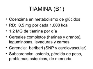 TIAMINA (B1) Coenzima en metabolismo de glúcidos RD:  0,5 mg por cada 1.000 kcal 1,2 MG de tiamina por día Cereales completos (harinas y granos), leguminosas, levaduras y carnes Carencia:  beriberi (SNP y cardiovascular) Subcarencia:  astenia, pérdida de peso, problemas psíquicos, de memoria 