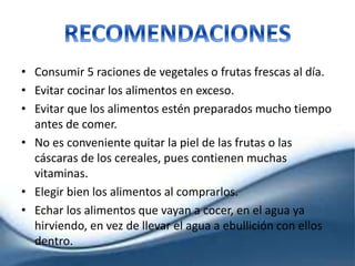 • Consumir 5 raciones de vegetales o frutas frescas al día.
• Evitar cocinar los alimentos en exceso.
• Evitar que los alimentos estén preparados mucho tiempo
antes de comer.
• No es conveniente quitar la piel de las frutas o las
cáscaras de los cereales, pues contienen muchas
vitaminas.
• Elegir bien los alimentos al comprarlos.
• Echar los alimentos que vayan a cocer, en el agua ya
hirviendo, en vez de llevar el agua a ebullición con ellos
dentro.
 