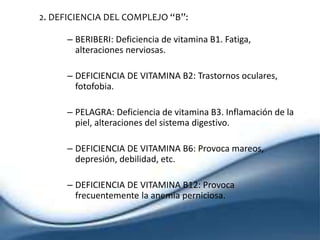 2. DEFICIENCIA DEL COMPLEJO “B”:
– BERIBERI: Deficiencia de vitamina B1. Fatiga,
alteraciones nerviosas.
– DEFICIENCIA DE VITAMINA B2: Trastornos oculares,
fotofobia.
– PELAGRA: Deficiencia de vitamina B3. Inflamación de la
piel, alteraciones del sistema digestivo.
– DEFICIENCIA DE VITAMINA B6: Provoca mareos,
depresión, debilidad, etc.
– DEFICIENCIA DE VITAMINA B12: Provoca
frecuentemente la anemia perniciosa.
 